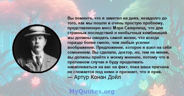 Вы помните, что я заметил на днях, незадолго до того, как мы пошли в очень простую проблему, представленную мисс Мэри Сазерленд, что для странных последствий и необычных комбинаций мы должны ожидать самой жизни, что