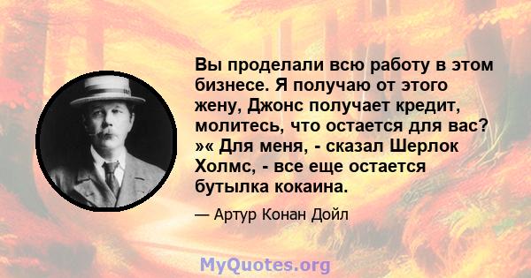 Вы проделали всю работу в этом бизнесе. Я получаю от этого жену, Джонс получает кредит, молитесь, что остается для вас? »« Для меня, - сказал Шерлок Холмс, - все еще остается бутылка кокаина.