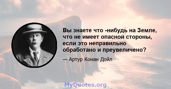 Вы знаете что -нибудь на Земле, что не имеет опасной стороны, если это неправильно обработано и преувеличено?