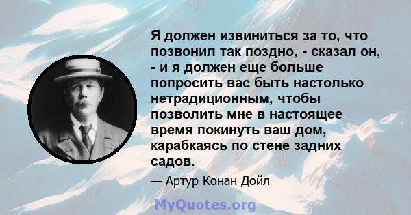 Я должен извиниться за то, что позвонил так поздно, - сказал он, - и я должен еще больше попросить вас быть настолько нетрадиционным, чтобы позволить мне в настоящее время покинуть ваш дом, карабкаясь по стене задних