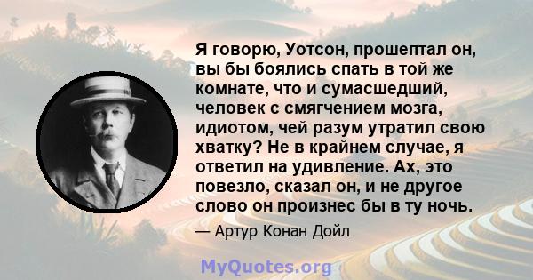 Я говорю, Уотсон, прошептал он, вы бы боялись спать в той же комнате, что и сумасшедший, человек с смягчением мозга, идиотом, чей разум утратил свою хватку? Не в крайнем случае, я ответил на удивление. Ах, это повезло,