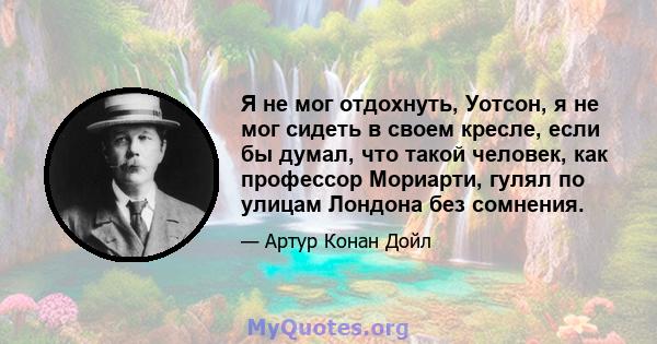 Я не мог отдохнуть, Уотсон, я не мог сидеть в своем кресле, если бы думал, что такой человек, как профессор Мориарти, гулял по улицам Лондона без сомнения.