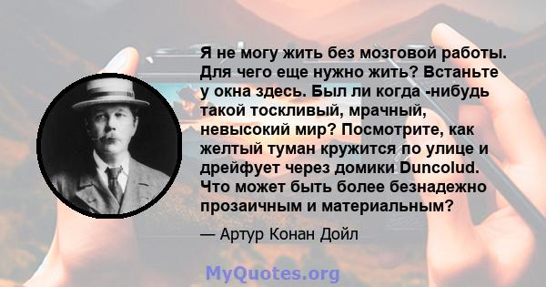 Я не могу жить без мозговой работы. Для чего еще нужно жить? Встаньте у окна здесь. Был ли когда -нибудь такой тоскливый, мрачный, невысокий мир? Посмотрите, как желтый туман кружится по улице и дрейфует через домики