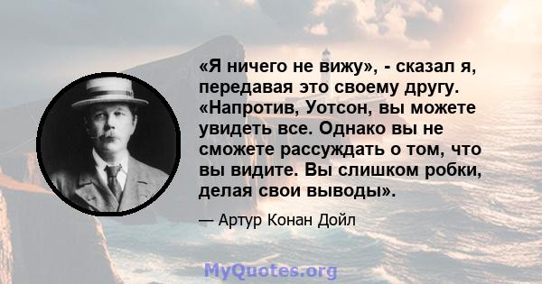 «Я ничего не вижу», - сказал я, передавая это своему другу. «Напротив, Уотсон, вы можете увидеть все. Однако вы не сможете рассуждать о том, что вы видите. Вы слишком робки, делая свои выводы».