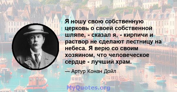 Я ношу свою собственную церковь о своей собственной шляпе, - сказал я, - кирпичи и раствор не сделают лестницу на небеса. Я верю со своим хозяином, что человеческое сердце - лучший храм.