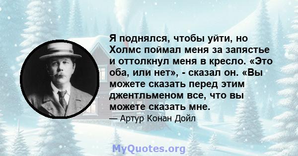 Я поднялся, чтобы уйти, но Холмс поймал меня за запястье и оттолкнул меня в кресло. «Это оба, или нет», - сказал он. «Вы можете сказать перед этим джентльменом все, что вы можете сказать мне.