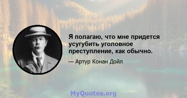 Я полагаю, что мне придется усугубить уголовное преступление, как обычно.