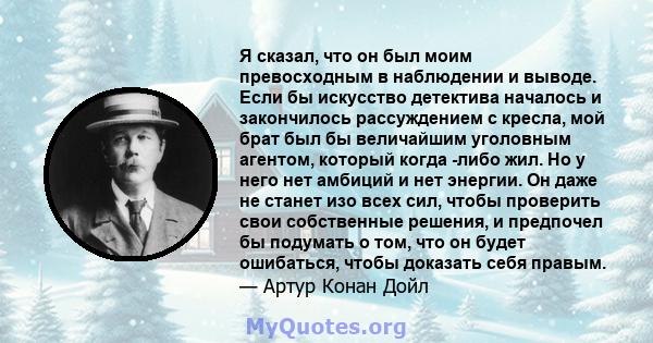 Я сказал, что он был моим превосходным в наблюдении и выводе. Если бы искусство детектива началось и закончилось рассуждением с кресла, мой брат был бы величайшим уголовным агентом, который когда -либо жил. Но у него