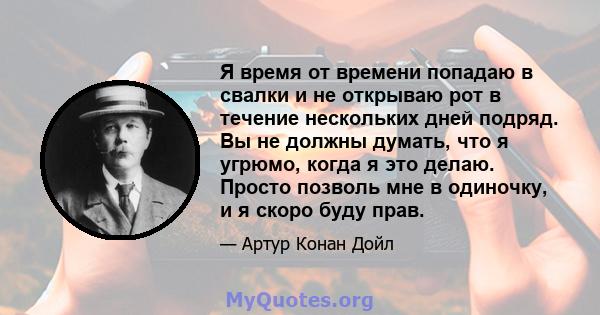 Я время от времени попадаю в свалки и не открываю рот в течение нескольких дней подряд. Вы не должны думать, что я угрюмо, когда я это делаю. Просто позволь мне в одиночку, и я скоро буду прав.