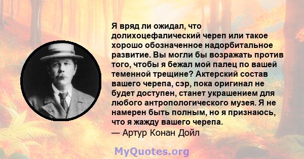 Я вряд ли ожидал, что долихоцефалический череп или такое хорошо обозначенное надорбитальное развитие. Вы могли бы возражать против того, чтобы я бежал мой палец по вашей теменной трещине? Актерский состав вашего черепа, 