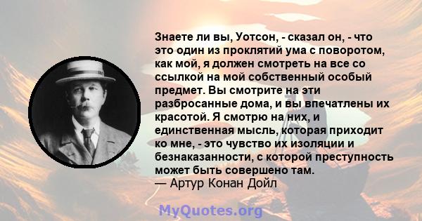 Знаете ли вы, Уотсон, - сказал он, - что это один из проклятий ума с поворотом, как мой, я должен смотреть на все со ссылкой на мой собственный особый предмет. Вы смотрите на эти разбросанные дома, и вы впечатлены их