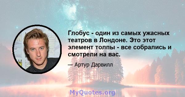 Глобус - один из самых ужасных театров в Лондоне. Это этот элемент толпы - все собрались и смотрели на вас.