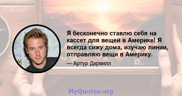 Я бесконечно ставлю себя на кассет для вещей в Америке! Я всегда сижу дома, изучаю линии, отправляю вещи в Америку.