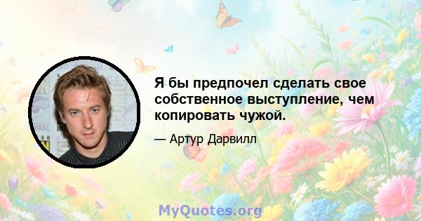 Я бы предпочел сделать свое собственное выступление, чем копировать чужой.