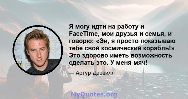 Я могу идти на работу и FaceTime, мои друзья и семья, и говорю: «Эй, я просто показываю тебе свой космический корабль!» Это здорово иметь возможность сделать это. У меня мяч!