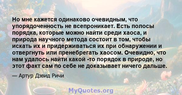 Но мне кажется одинаково очевидным, что упорядоченность не всепроникает. Есть полосы порядка, которые можно найти среди хаоса, и природа научного метода состоит в том, чтобы искать их и придерживаться их при обнаружении 