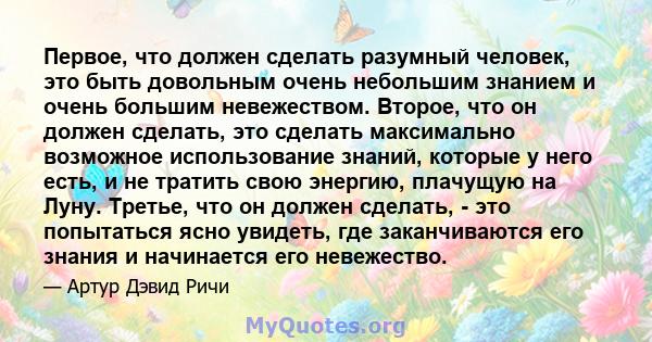 Первое, что должен сделать разумный человек, это быть довольным очень небольшим знанием и очень большим невежеством. Второе, что он должен сделать, это сделать максимально возможное использование знаний, которые у него