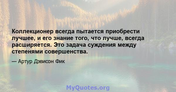 Коллекционер всегда пытается приобрести лучшее, и его знание того, что лучше, всегда расширяется. Это задача суждения между степенями совершенства.