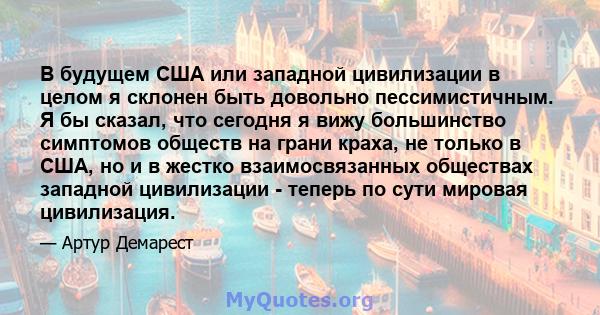 В будущем США или западной цивилизации в целом я склонен быть довольно пессимистичным. Я бы сказал, что сегодня я вижу большинство симптомов обществ на грани краха, не только в США, но и в жестко взаимосвязанных