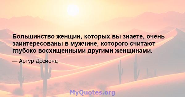 Большинство женщин, которых вы знаете, очень заинтересованы в мужчине, которого считают глубоко восхищенными другими женщинами.