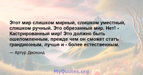 Этот мир слишком мирный, слишком уместный, слишком ручный. Это обрезанный мир. Нет! - Кастрированный мир! Это должно быть ошеломленным, прежде чем он сможет стать грандиозным, лучше и - более естественным.