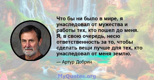 Что бы ни было в мире, я унаследовал от мужества и работы тех, кто пошел до меня. Я, в свою очередь, несю ответственность за то, чтобы сделать вещи лучше для тех, кто унаследовал от меня землю.