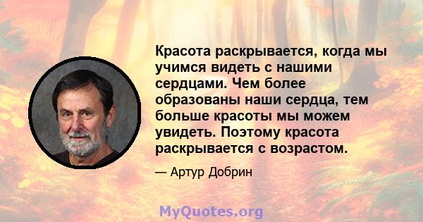 Красота раскрывается, когда мы учимся видеть с нашими сердцами. Чем более образованы наши сердца, тем больше красоты мы можем увидеть. Поэтому красота раскрывается с возрастом.