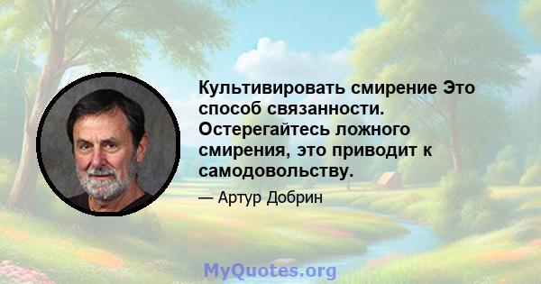 Культивировать смирение Это способ связанности. Остерегайтесь ложного смирения, это приводит к самодовольству.