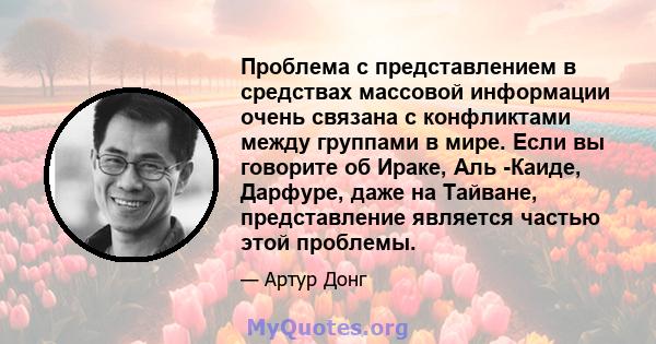 Проблема с представлением в средствах массовой информации очень связана с конфликтами между группами в мире. Если вы говорите об Ираке, Аль -Каиде, Дарфуре, даже на Тайване, представление является частью этой проблемы.