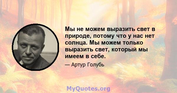 Мы не можем выразить свет в природе, потому что у нас нет солнца. Мы можем только выразить свет, который мы имеем в себе.