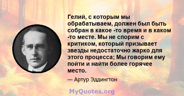 Гелий, с которым мы обрабатываем, должен был быть собран в какое -то время и в каком -то месте. Мы не спорим с критиком, который призывает звезды недостаточно жарко для этого процесса; Мы говорим ему пойти и найти более 