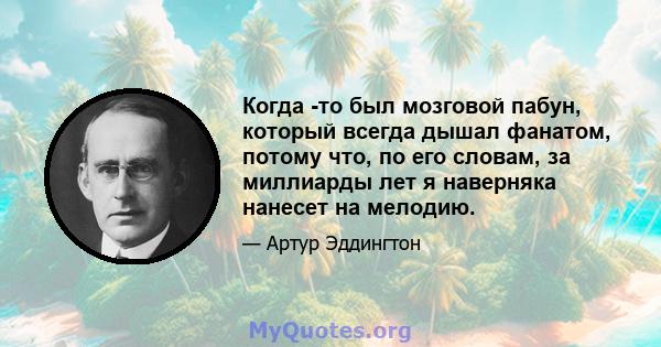 Когда -то был мозговой пабун, который всегда дышал фанатом, потому что, по его словам, за миллиарды лет я наверняка нанесет на мелодию.