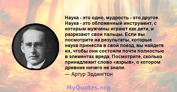 Наука - это одно, мудрость - это другое. Наука - это обложенный инструмент, с которым мужчины играют как дети, и разрезают свои пальцы. Если вы посмотрите на результаты, которые наука принесла в свой поезд, вы найдете