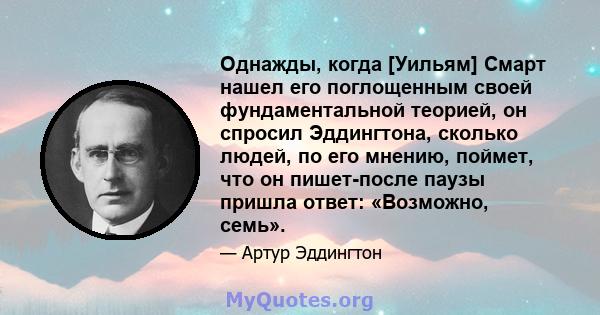 Однажды, когда [Уильям] Смарт нашел его поглощенным своей фундаментальной теорией, он спросил Эддингтона, сколько людей, по его мнению, поймет, что он пишет-после паузы пришла ответ: «Возможно, семь».