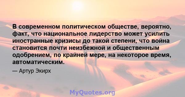 В современном политическом обществе, вероятно, факт, что национальное лидерство может усилить иностранные кризисы до такой степени, что война становится почти неизбежной и общественным одобрением, по крайней мере, на