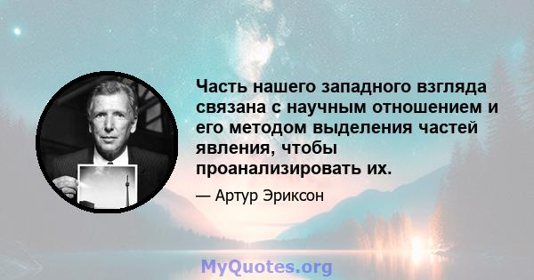 Часть нашего западного взгляда связана с научным отношением и его методом выделения частей явления, чтобы проанализировать их.