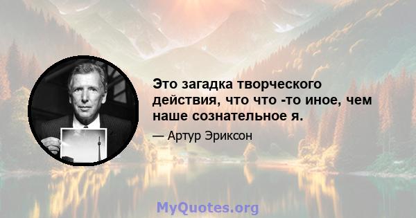 Это загадка творческого действия, что что -то иное, чем наше сознательное я.