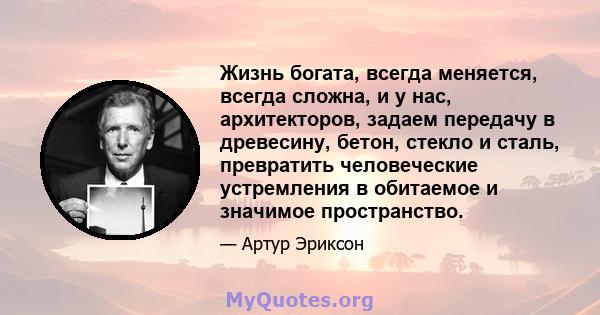 Жизнь богата, всегда меняется, всегда сложна, и у нас, архитекторов, задаем передачу в древесину, бетон, стекло и сталь, превратить человеческие устремления в обитаемое и значимое пространство.