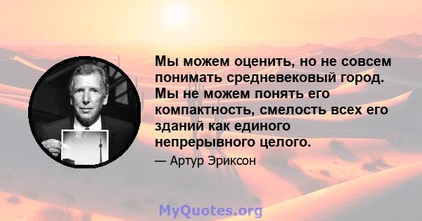 Мы можем оценить, но не совсем понимать средневековый город. Мы не можем понять его компактность, смелость всех его зданий как единого непрерывного целого.