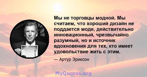 Мы не торговцы модной. Мы считаем, что хороший дизайн не поддается моде, действительно инновационный, чрезвычайно разумный, но и источник вдохновения для тех, кто имеет удовольствие жить с этим.