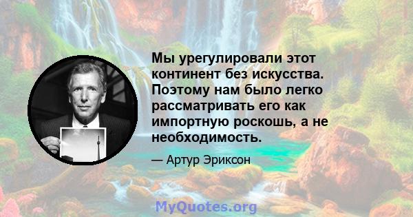 Мы урегулировали этот континент без искусства. Поэтому нам было легко рассматривать его как импортную роскошь, а не необходимость.