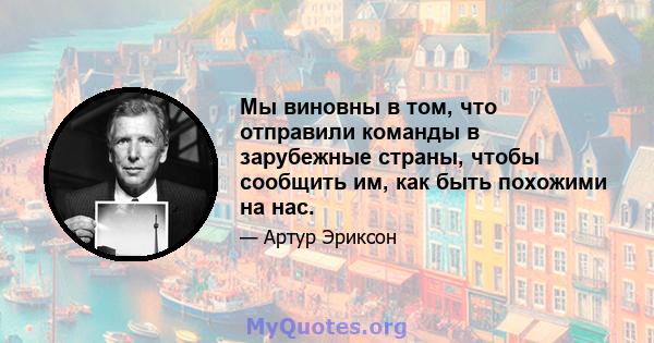 Мы виновны в том, что отправили команды в зарубежные страны, чтобы сообщить им, как быть похожими на нас.