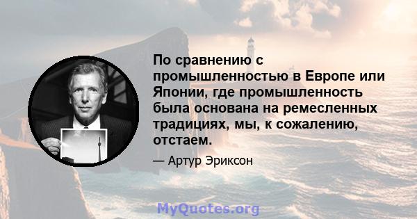 По сравнению с промышленностью в Европе или Японии, где промышленность была основана на ремесленных традициях, мы, к сожалению, отстаем.