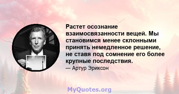 Растет осознание взаимосвязанности вещей. Мы становимся менее склонными принять немедленное решение, не ставя под сомнение его более крупные последствия.