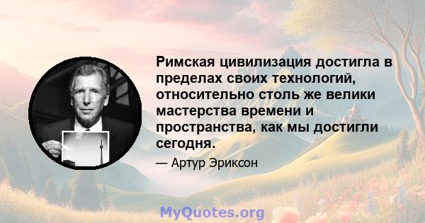 Римская цивилизация достигла в пределах своих технологий, относительно столь же велики мастерства времени и пространства, как мы достигли сегодня.