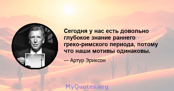 Сегодня у нас есть довольно глубокое знание раннего греко-римского периода, потому что наши мотивы одинаковы.