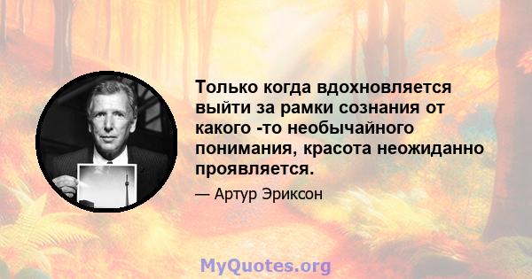 Только когда вдохновляется выйти за рамки сознания от какого -то необычайного понимания, красота неожиданно проявляется.