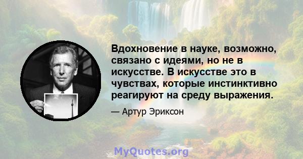 Вдохновение в науке, возможно, связано с идеями, но не в искусстве. В искусстве это в чувствах, которые инстинктивно реагируют на среду выражения.