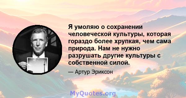 Я умоляю о сохранении человеческой культуры, которая гораздо более хрупкая, чем сама природа. Нам не нужно разрушать другие культуры с собственной силой.