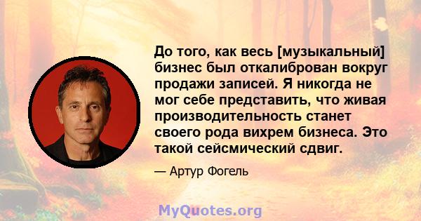 До того, как весь [музыкальный] бизнес был откалиброван вокруг продажи записей. Я никогда не мог себе представить, что живая производительность станет своего рода вихрем бизнеса. Это такой сейсмический сдвиг.